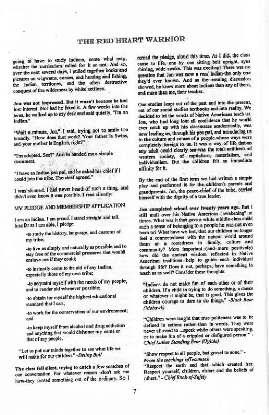 THE RED HEART WARRIOR  going 16 bive to sudy Iodims, come’ whel may, Sether he cresm called for o k. And . over the pext severa days | puledtogther books and s on wigwams, capoe, nd i and fbing. e o, terories, d the oflen_destrcive congques ofte widenes by whieseters.  son s s Jpressd, Dot I waset becasse be had T et Nor hud e ke i A few ek i the e, e walked p o my dosk s sid quictly, " a0 Indien”  Wit o minwe, Jo.? | said, ying 50t o smile 100 rodly. How doss et work? Yous fthe fa Swish,  ‘i your mothr i Eaglih, gHe”  I dopted. See?" And b handed e  sple dcument.  “have an Indian pen e, b avked s el i1 coukd i th ibe. Tho chief agreed ™  v sumned. 1 bd never head of such  thing. end i cven Yaow I s possvle | rdsletly:  MY PLEDGE AND MEMBERSHIP APPLICATION  1 am an i, prowd 1 st st and L. ot s 1 am able, pldge: 1 study hehistory,gunge, d cstoms of oy e tlive s imply and natrally s possbo nd o Tt o of the commerilpresars that would rlave me by coud; 4o sty come o he i of sy Indian, pecialythoreofmy own tibe: 4o scqaintmysel it the nees ofmy people, it ender 14 wheover possive: 1o o formyselfhehighet educaionsl Sindard h | can; 4o wok or the comervtion of ur envionment: i o keep mysef rom kool and drog adicion ndanying it woukd dshanor my pame or bt of my people.  “Letus ot our minds togeter o 0 what e we will e fo ot childrn.” Siting Bl  The clas fll s, tryig t caeh s few smices of ot camersaon. For whseve resson dout wk e ovw-bey sened somtbing out of e ordinary. S0 |  rered s pledg, loud i tme. As 1 6id he choss Came 1o lf, one by on siting bot upight, yes Bining, wide sweke, This wasexitig] There was o et that Jon was o  rel Idian-te only 00¢  e Jmova. And s tho casng discsion howed, he knew e sboutIcians than sy of e, i ore thm e, their echer.  Ou sodies esp cut of he pest and It the prese, ‘ot of o sl sadies extbooks d o elty. We Gcided o et e words of Naiv Americas exch us. oo, who o long los all confidene tt he would v caeh v wih his casmaes scndnically, wis o eding e through s p pl, nd inoducig uS o he culue nd vbues of b peoplc whose ways wore Complely frga 0 us. 1 vas 8 way of o tstas ey it coutd sy see-was the ot st of oo sociey, of cplaliem, mteraln, 04 oaividuium. Bt the il et e immedise ity for .  By the o of the st term we had writin  siple Py o prfomed I for. the chlde’s pares and  Jon, he psce-cie of the tibe, caricd Fimself withhe digatyof e lder  o complted schoo aver Ewenty years 1ge. But | 20 ol over his Netive American "avekening” & s, Wi was 8 ht gave o white midecus hild Such  senseof beonging (0 pople be vas ok eve ot What have we s ht our cildre no nger el conmetedaess with the patal woed around G or s roodnes ln iy, cilture and Commnityl More impertnt (snd-more posiivel) Tow @ the ancien wivdom refected in Naiive American waditons help to_guide-each indvidul {bvough e Docs I vt prkaps, bave someting (0 {ench 585 well Consices thse thoghts:  “indians do not make un of exch ater or of et e, 1 child i ying o do somtbig » dance or whatover i might be,tht i good. This givs he hiien cournge o dare t do things.” -Bck Bear o)  “Chiirn were taogh that e pltccss wes o b dfiand I stion rtber than I wort. They were neverallowed t ~4pesk while others vere speking. or Yo make un of » cripled or disigured peson” CoifLuer Staing e (Oglle)  “Shor respect ol peple bt rvel 0 none” - From the fechings ofecunseh “Respct the cath md. that which erested ber Respact yoursl,children, edors and th belies of thrs. - ChifRock o Sfey  